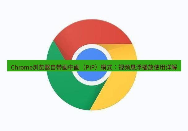 谷歌浏览器下载 Chrome浏览器自带画中画（PiP）模式：视频悬浮播放使用详解