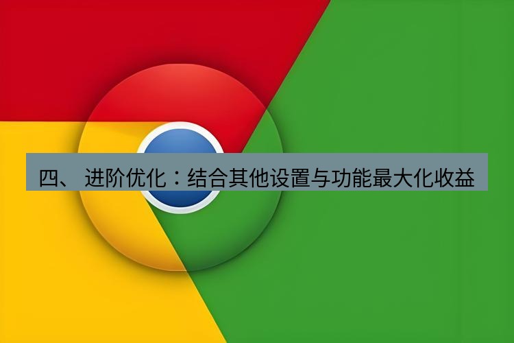 谷歌浏览器下载 四、 进阶优化：结合其他设置与功能最大化收益