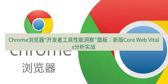 谷歌浏览器下载 Chrome浏览器“开发者工具性能洞察”面板：新版Core Web Vitals分析实战